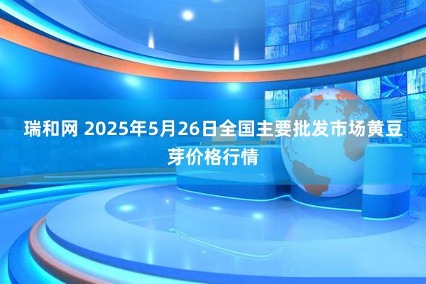 瑞和网 2025年5月26日全国主要批发市场黄豆芽价格行情