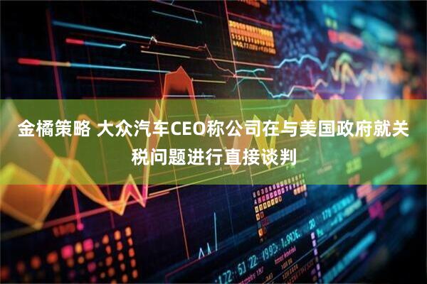 金橘策略 大众汽车CEO称公司在与美国政府就关税问题进行直接谈判
