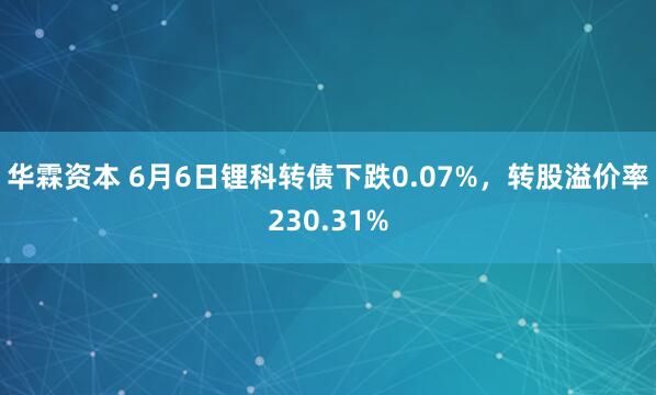 华霖资本 6月6日锂科转债下跌0.07%，转股溢价率230.31%