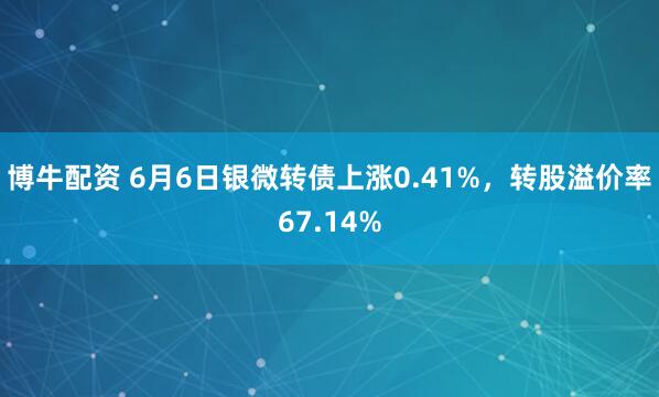 博牛配资 6月6日银微转债上涨0.41%，转股溢价率67.14%