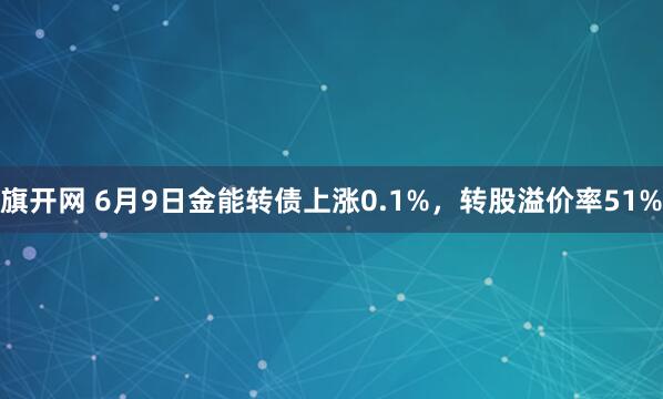 旗开网 6月9日金能转债上涨0.1%，转股溢价率51%