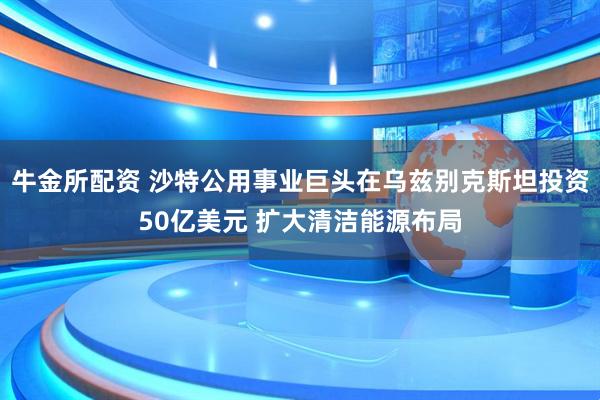 牛金所配资 沙特公用事业巨头在乌兹别克斯坦投资50亿美元 扩大清洁能源布局