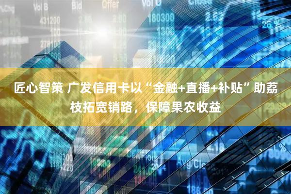 匠心智策 广发信用卡以“金融+直播+补贴”助荔枝拓宽销路，保障果农收益