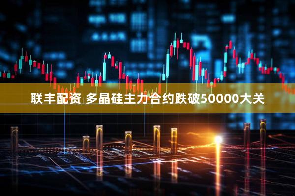 联丰配资 多晶硅主力合约跌破50000大关