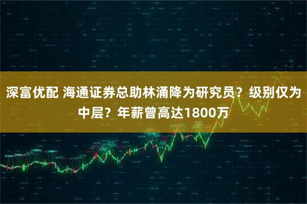 深富优配 海通证券总助林涌降为研究员？级别仅为中层？年薪曾高达1800万