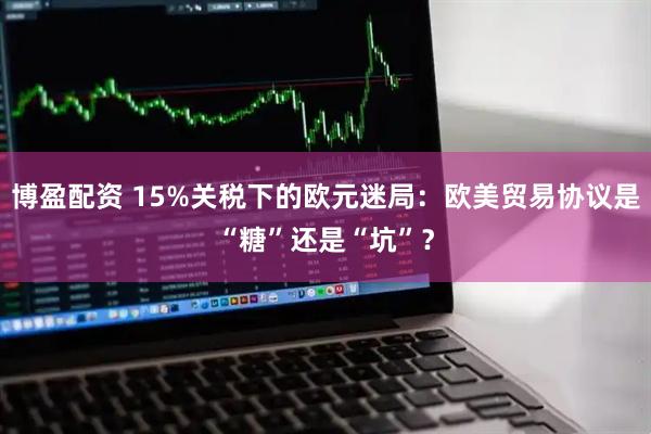 博盈配资 15%关税下的欧元迷局：欧美贸易协议是“糖”还是“坑”？