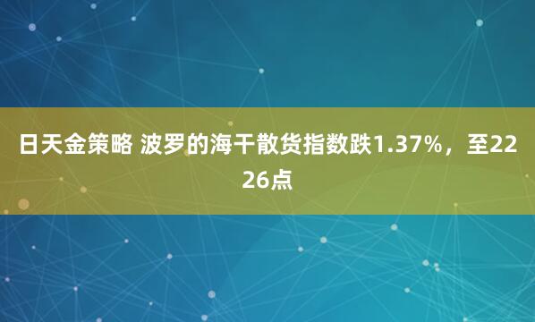 日天金策略 波罗的海干散货指数跌1.37%，至2226点