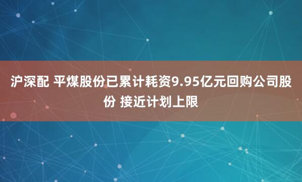 沪深配 平煤股份已累计耗资9.95亿元回购公司股份 接近计划上限