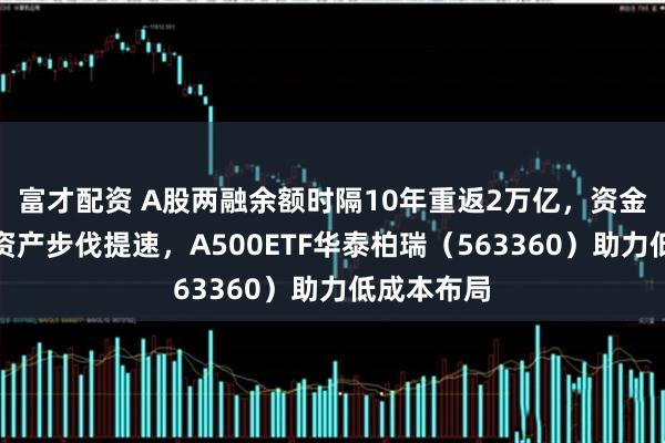 富才配资 A股两融余额时隔10年重返2万亿，资金布局核心资产步伐提速，A500ETF华泰柏瑞（563360）助力低成本布局