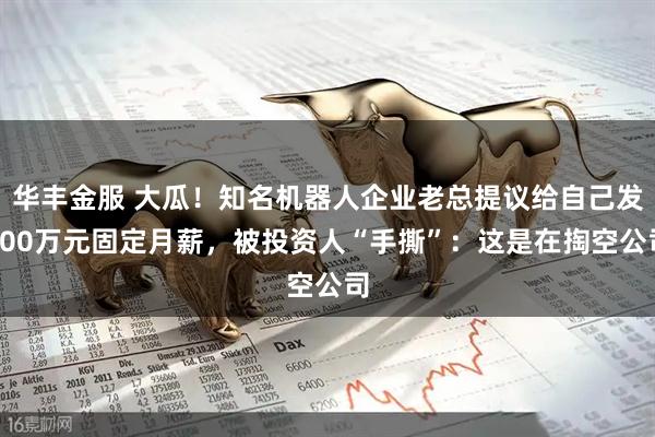 华丰金服 大瓜！知名机器人企业老总提议给自己发200万元固定月薪，被投资人“手撕”：这是在掏空公司