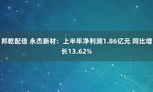 邦乾配倍 永杰新材：上半年净利润1.86亿元 同比增长13.62%