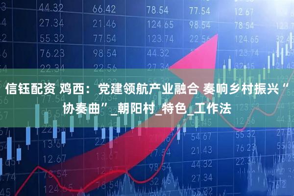 信钰配资 鸡西:党建领航产业融合 奏响乡村振兴“协奏曲”_朝阳村_特色_工作法