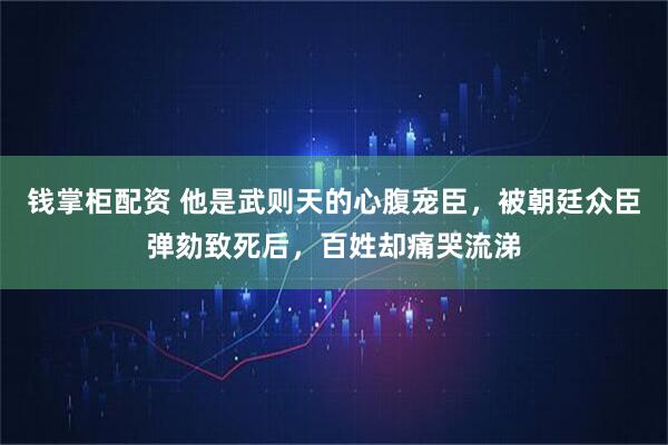 钱掌柜配资 他是武则天的心腹宠臣，被朝廷众臣弹劾致死后，百姓却痛哭流涕