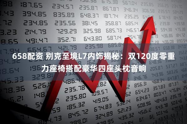 658配资 别克至境L7内饰揭秘:双120度零重力座椅搭配豪华四座头枕音响