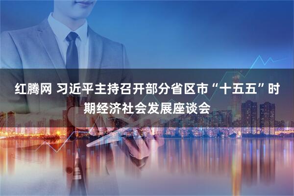 红腾网 习近平主持召开部分省区市“十五五”时期经济社会发展座谈会