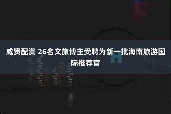 威贤配资 26名文旅博主受聘为新一批海南旅游国际推荐官