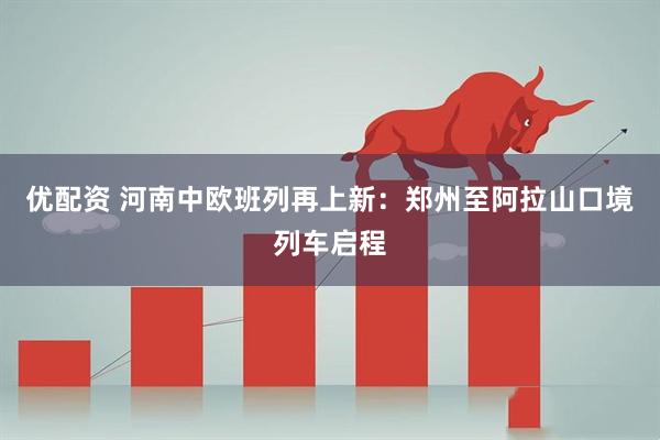 优配资 河南中欧班列再上新:郑州至阿拉山口境列车启程