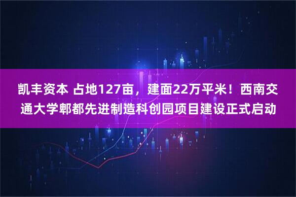 凯丰资本 占地127亩,建面22万平米!西南交通大学郫都先进制造科创园项目建设正式启动