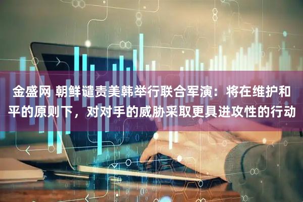 金盛网 朝鲜谴责美韩举行联合军演：将在维护和平的原则下，对对手的威胁采取更具进攻性的行动