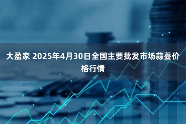 大盈家 2025年4月30日全国主要批发市场蒜薹价格行情