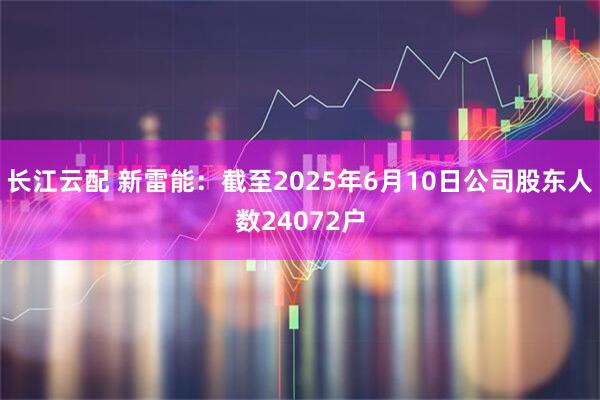 长江云配 新雷能：截至2025年6月10日公司股东人数24072户