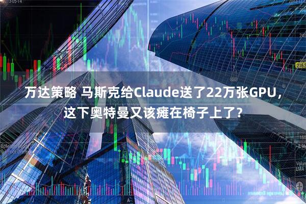 万达策略 马斯克给Claude送了22万张GPU,这下奥特曼又该瘫在椅子上了?