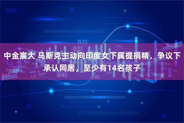 中金宸大 马斯克主动向印度女下属提捐精，争议下承认同居，至少有14名孩子